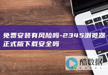 免费安装有风险吗-2345浏览器正式版下载安全吗
