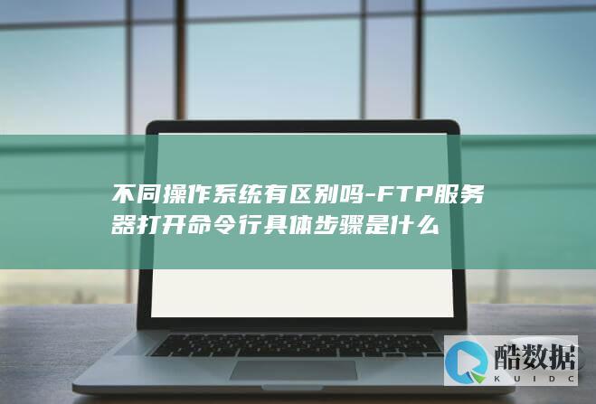 不同操作系统有区别吗-FTP服务器打开命令行具体步骤是什么