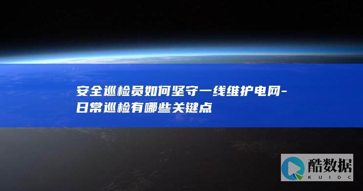 安全巡检员如何坚守一线维护电网-日常巡检有哪些关键点