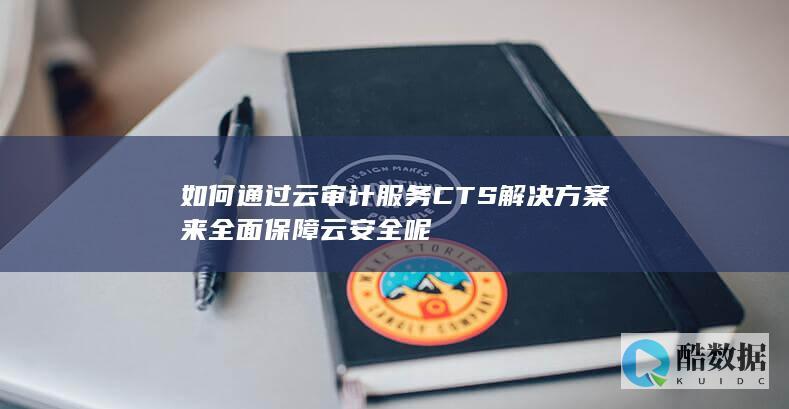 如何通过云审计服务CTS解决方案来全面保障云安全呢