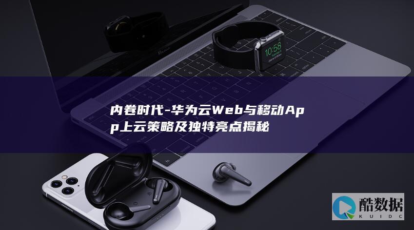 内卷时代-华为云Web与移动App上云策略及独特亮点揭秘