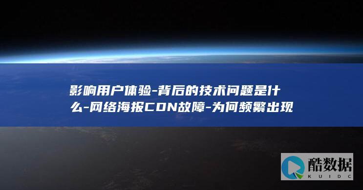 影响用户体验-背后的技术问题是什么-网络海报CDN故障-为何频繁出现