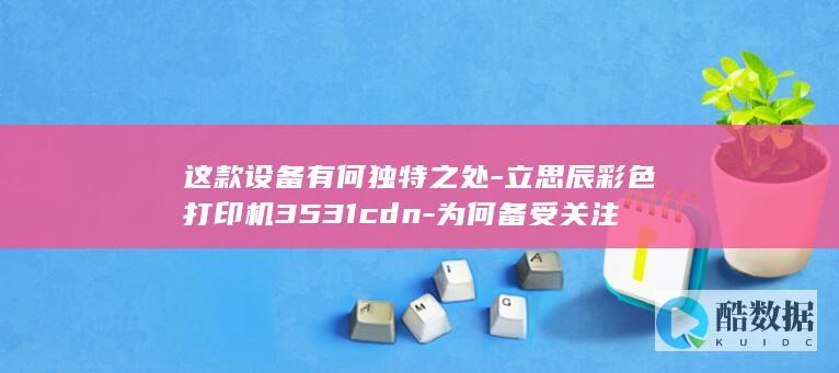 这款设备有何独特之处-立思辰彩色打印机3531cdn-为何备受关注