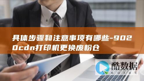 具体步骤和注意事项有哪些-9020cdn打印机更换废粉仓