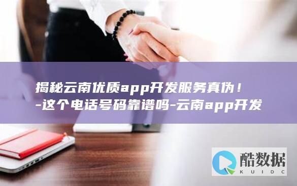 揭秘云南优质app开发服务真伪！-这个电话号码靠谱吗-云南app开发