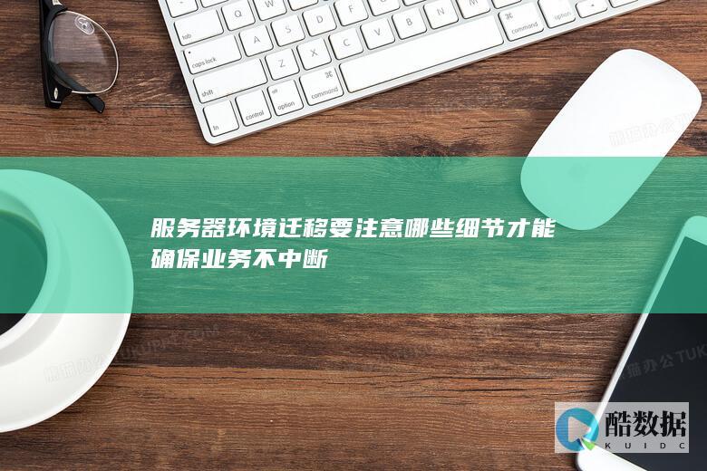 服务器环境迁移要注意哪些细节才能确保业务不中断