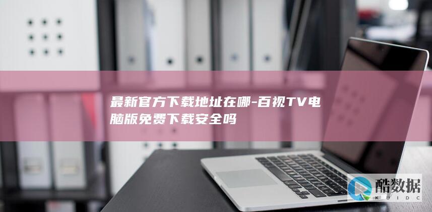 最新官方下载地址在哪-百视TV电脑版免费下载安全吗