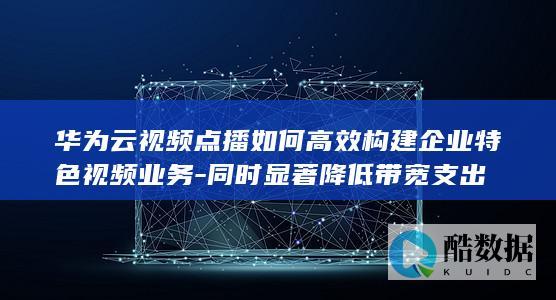 华为云视频点播如何高效构建企业特色视频业务-同时显著降低带宽支出