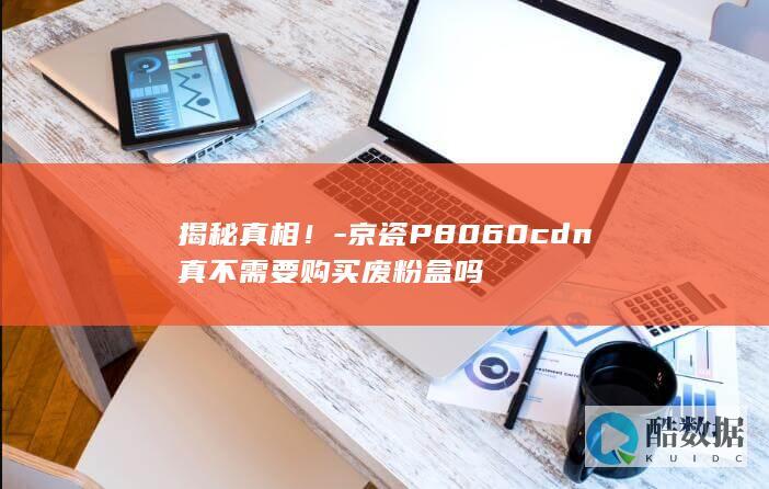 揭秘真相！-京瓷P8060cdn真不需要购买废粉盒吗