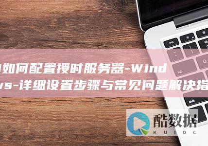 10如何配置授时服务器-Windows-详细设置步骤与常见问题解决指南