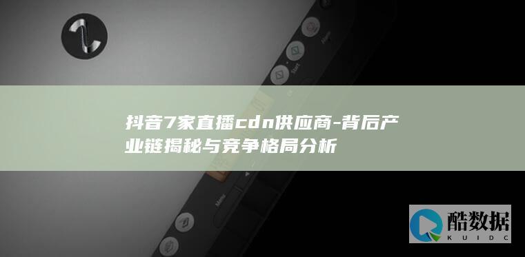 抖音7家直播cdn供应商-背后产业链揭秘与竞争格局分析