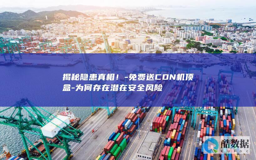 揭秘隐患真相！-免费送CDN机顶盒-为何存在潜在安全风险