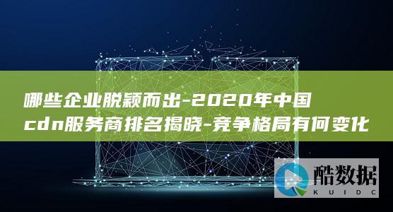 哪些企业脱颖而出-2020年中国cdn服务商排名揭晓-竞争格局有何变化