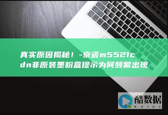 京瓷m5521cdn非原装墨粉盒提示为何频繁出现