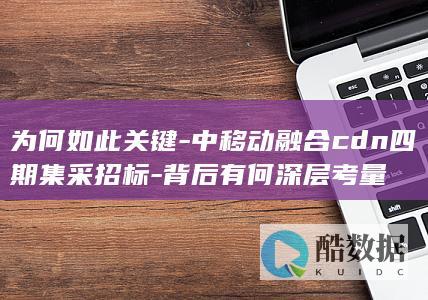 为何如此关键-中移动融合cdn四期集采招标-背后有何深层考量