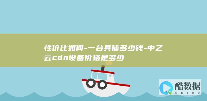 性价比如何-一台具体多少钱-中乙云cdn设备价格是多少