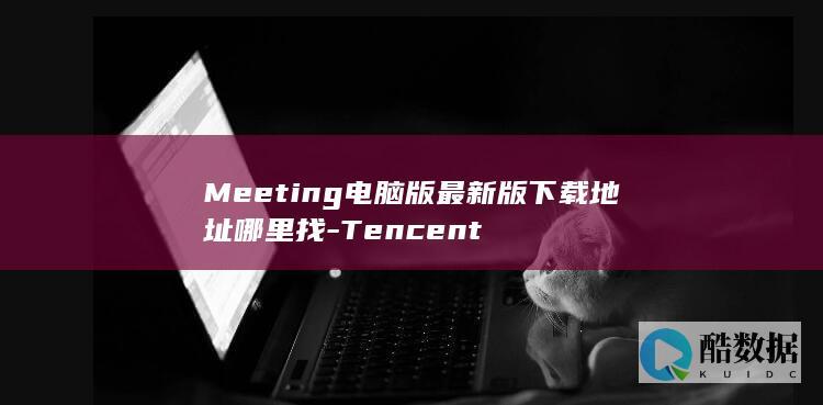 Meeting电脑版最新版下载地址哪里找-Tencent