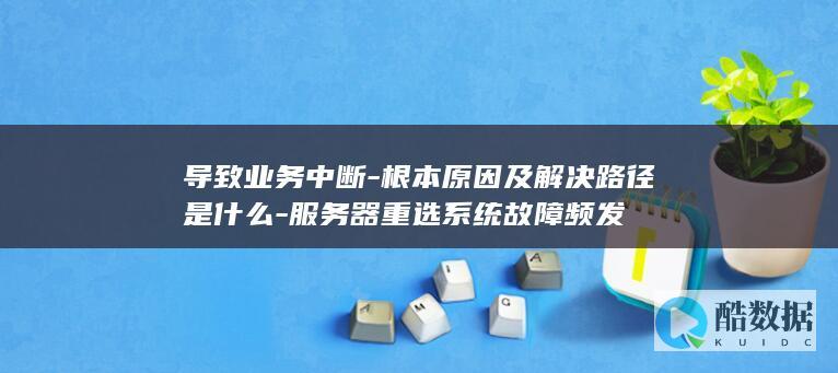 导致业务中断-根本原因及解决路径是什么-服务器重选系统故障频发