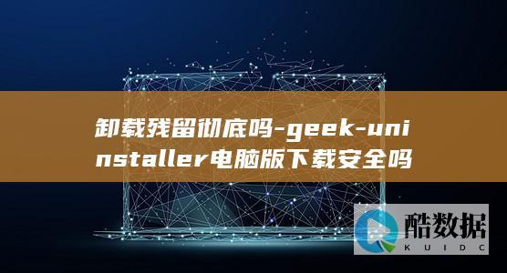 卸载残留彻底吗-geek-uninstaller电脑版下载安全吗