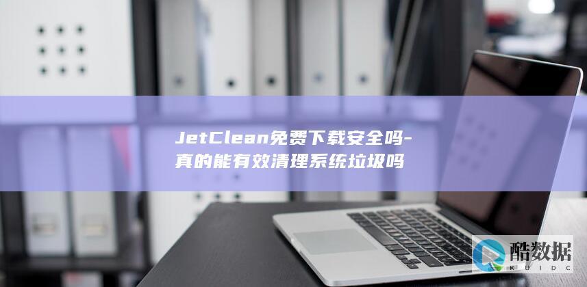 JetClean免费下载安全吗-真的能有效清理系统垃圾吗