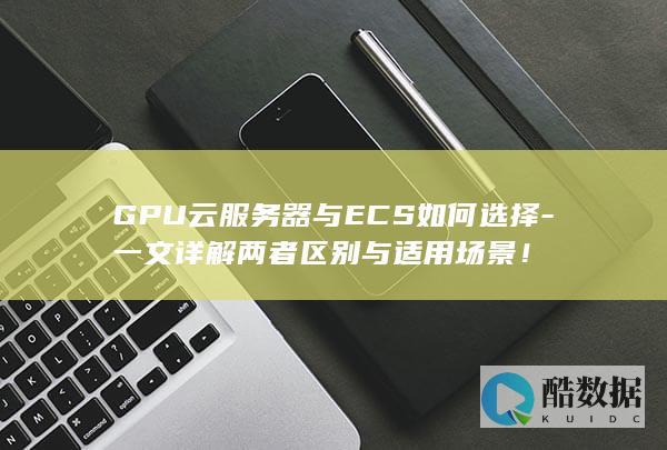GPU云服务器与ECS如何选择-一文详解两者区别与适用场景！