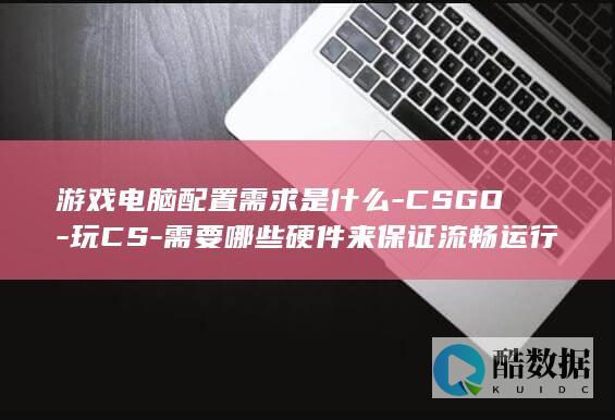 游戏电脑配置需求是什么-CSGO-玩CS-需要哪些硬件来保证流畅运行