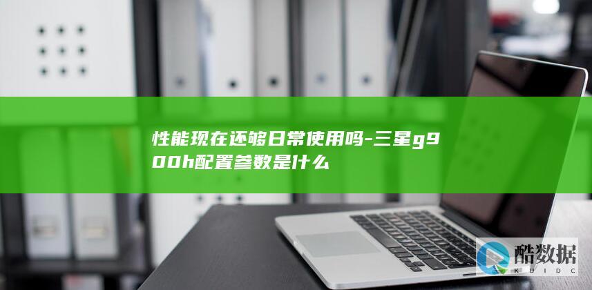 性能现在还够日常使用吗-三星g900h配置参数是什么