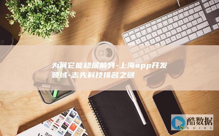 为何它能稳居前列-上海app开发领域-志先科技排名之谜