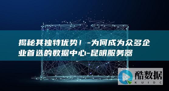 揭秘其独特优势！-为何成为众多企业首选的数据中心-昆明服务器