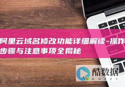 阿里云域名修改功能详细解读-操作步骤与注意事项全揭秘