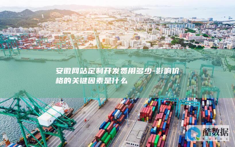 安徽网站定制开发费用多少-影响价格的关键因素是什么