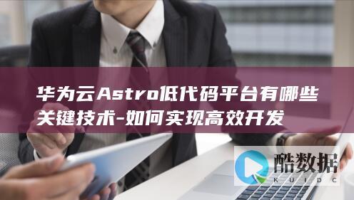 华为云Astro低代码平台实现方法