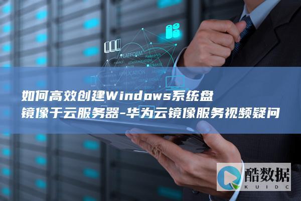 如何高效创建Windows系统盘镜像于云服务器-华为云镜像服务视频疑问