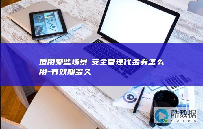 适用哪些场景-安全管理代金券怎么用-有效期多久