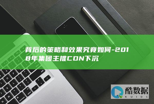 背后的策略和效果究竟如何-2018年集团主推CDN下沉