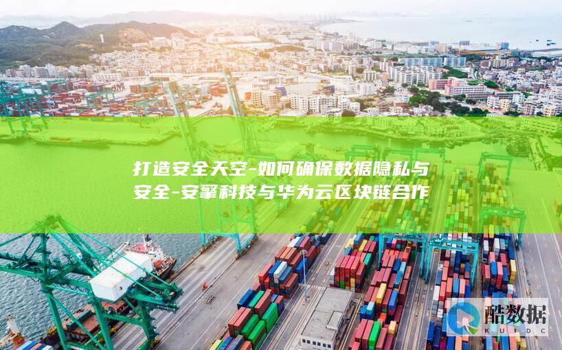 打造安全天空-如何确保数据隐私与安全-安擎科技与华为云区块链合作