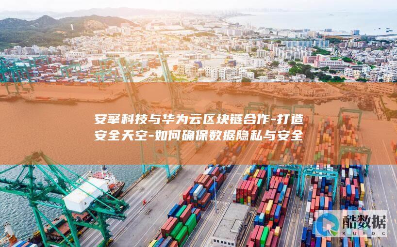 安擎科技与华为云区块链合作-打造安全天空-如何确保数据隐私与安全