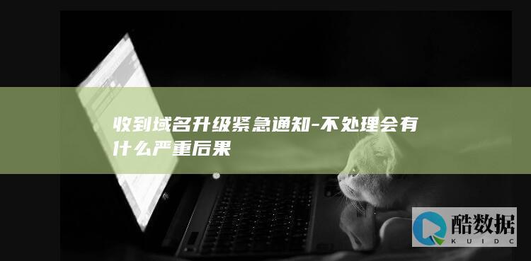 收到域名升级紧急通知-不处理会有什么严重后果