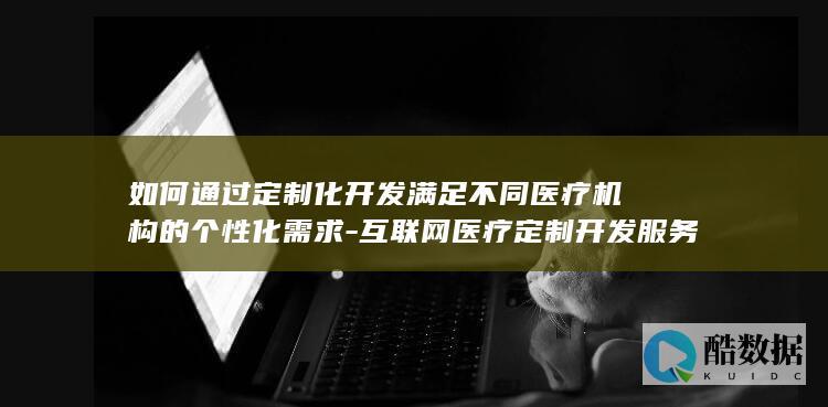 如何通过定制化开发满足不同医疗机构的个性化需求-互联网医疗定制开发服务在当前医疗行业数字化转型中