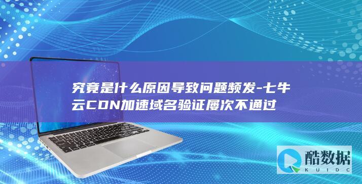 究竟是什么原因导致问题频发-七牛云CDN加速域名验证屡次不通过