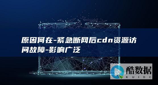 原因何在-紧急断网后cdn资源访问故障-影响广泛