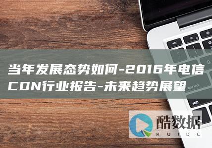 当年发展态势如何-2016年电信CDN行业报告-未来趋势展望