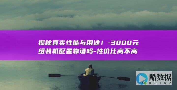 揭秘真实性能与用途！-3000元组装机配置靠谱吗-性价比高不高