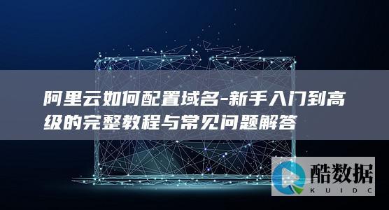 阿里云如何配置域名-新手入门到高级的完整教程与常见问题解答
