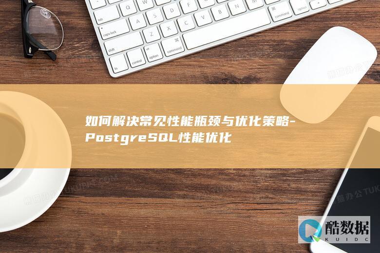 如何解决常见性能瓶颈与优化策略-PostgreSQL性能优化