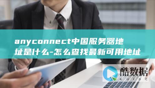 anyconnect中国服务器地址是什么-怎么查找最新可用地址