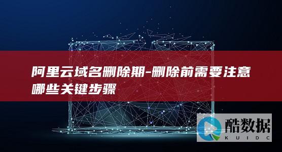 阿里云域名删除期-删除前需要注意哪些关键步骤
