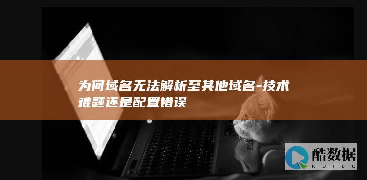为何域名无法解析至其他域名-技术难题还是配置错误