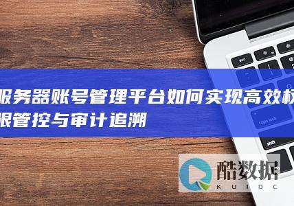 服务器账号管理平台如何实现高效权限管控与审计追溯