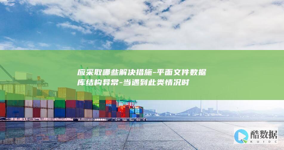 应采取哪些解决措施-平面文件数据库结构异常-当遇到此类情况时